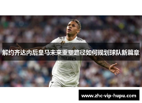 解约齐达内后皇马未来重塑路径如何规划球队新篇章