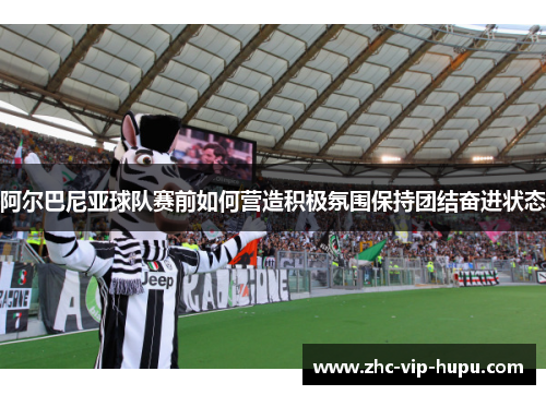 阿尔巴尼亚球队赛前如何营造积极氛围保持团结奋进状态