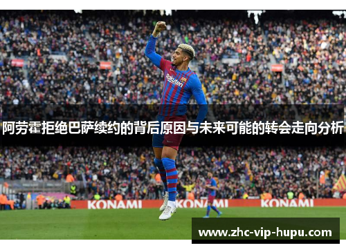 阿劳霍拒绝巴萨续约的背后原因与未来可能的转会走向分析