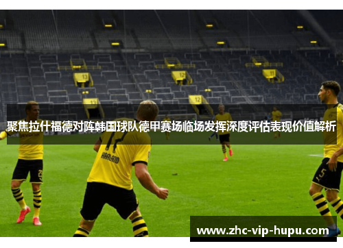 聚焦拉什福德对阵韩国球队德甲赛场临场发挥深度评估表现价值解析