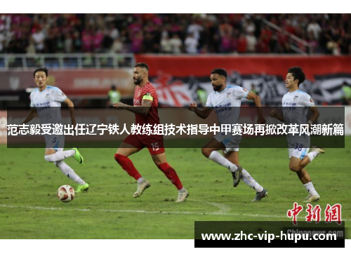 范志毅受邀出任辽宁铁人教练组技术指导中甲赛场再掀改革风潮新篇